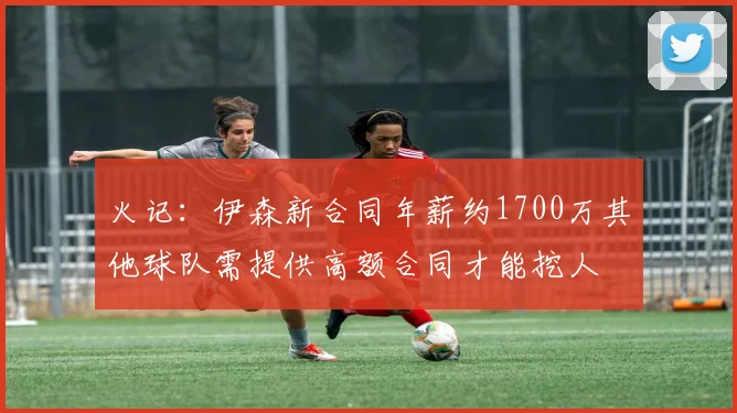 火记：伊森新合同年薪约1700万其他球队需提供高额合同才能挖人