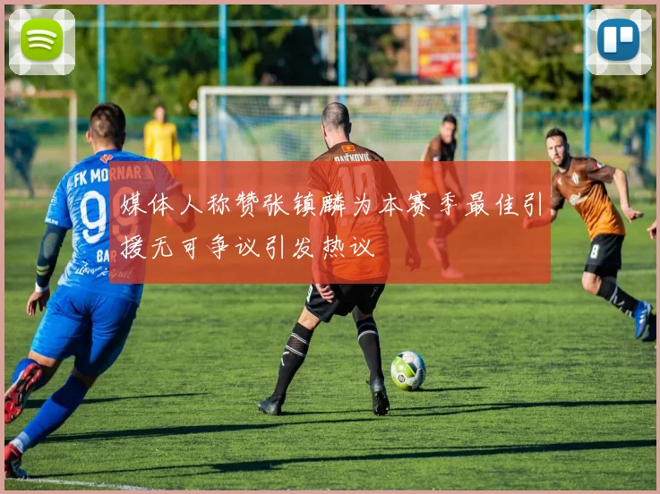 媒体人称赞张镇麟为本赛季最佳引援无可争议引发热议