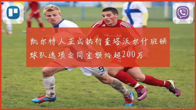 凯尔特人正式执行奎塔沃尔什班顿球队选项合同金额均超200万