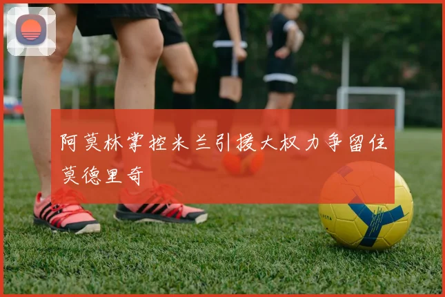 阿莫林掌控米兰引援大权力争留住莫德里奇