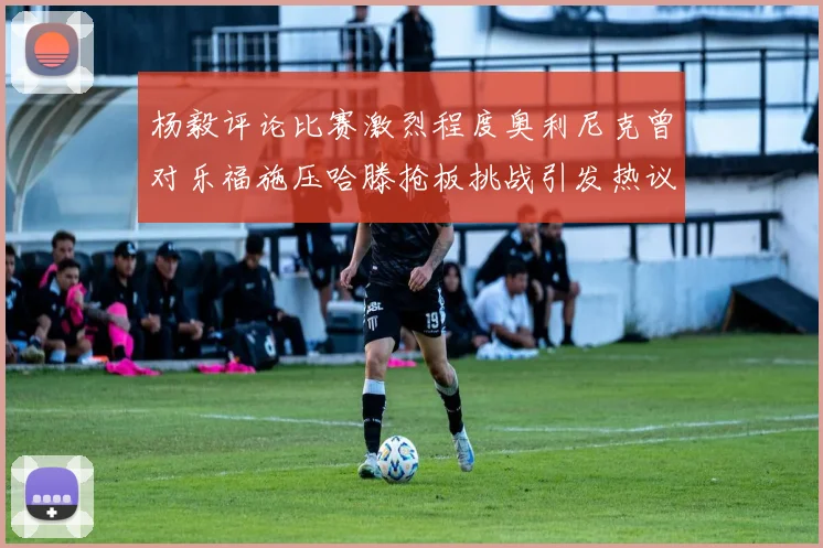 杨毅评论比赛激烈程度奥利尼克曾对乐福施压哈滕抢板挑战引发热议