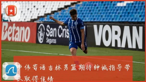 卢伟寄语吉林男篮期待钟诚指导带队取得佳绩