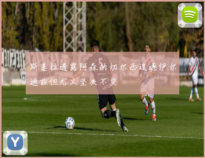 斯基拉透露阿森纳切尔西追逐伊尔迪兹但尤文坚决不卖