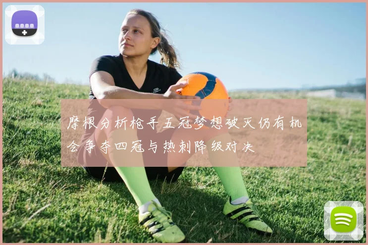 摩根分析枪手五冠梦想破灭仍有机会争夺四冠与热刺降级对决