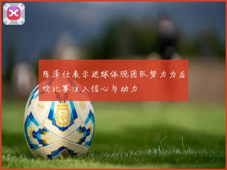 陈泽仕表示进球体现团队努力为后续比赛注入信心与动力