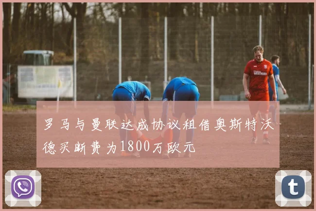 罗马与曼联达成协议租借奥斯特沃德买断费为1800万欧元