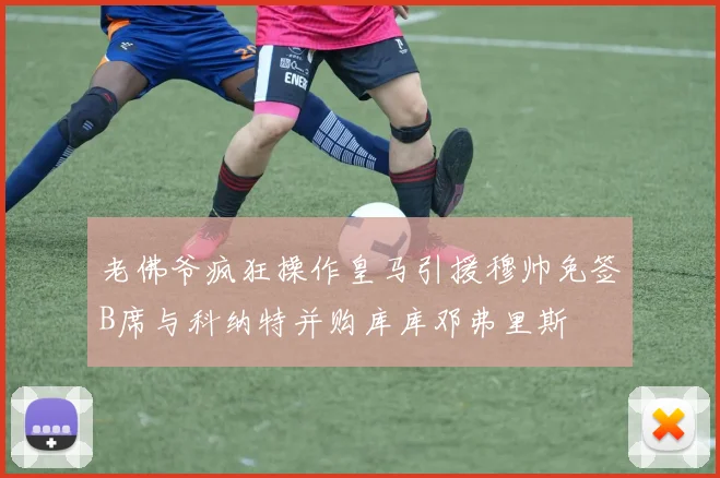 老佛爷疯狂操作皇马引援穆帅免签B席与科纳特并购库库邓弗里斯