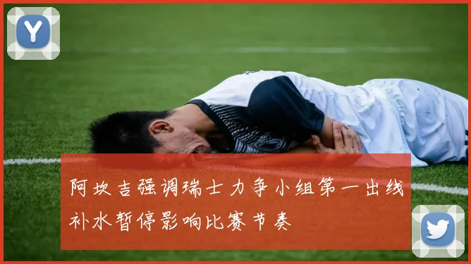 阿坎吉强调瑞士力争小组第一出线补水暂停影响比赛节奏