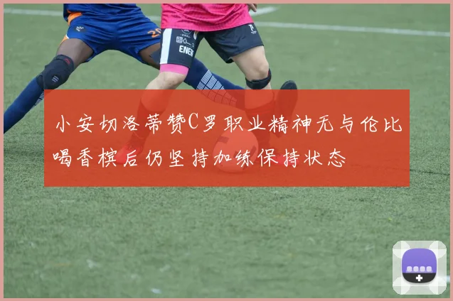 小安切洛蒂赞C罗职业精神无与伦比喝香槟后仍坚持加练保持状态