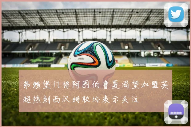 弗赖堡门将阿图伯鲁夏渴望加盟英超热刺西汉姆联均表示关注