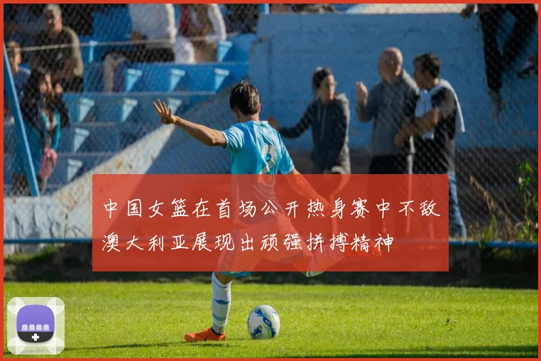 中国女篮在首场公开热身赛中不敌澳大利亚展现出顽强拼搏精神