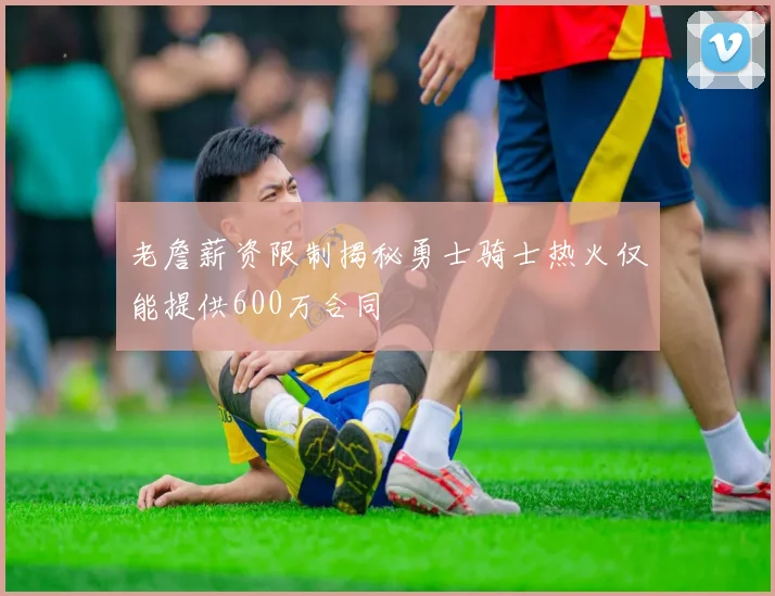 老詹薪资限制揭秘勇士骑士热火仅能提供600万合同