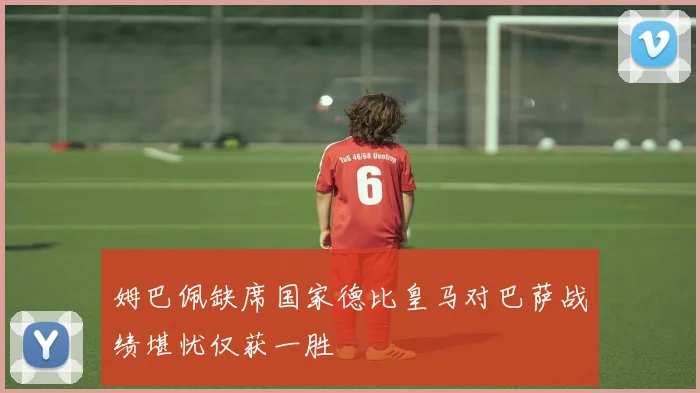 姆巴佩缺席国家德比皇马对巴萨战绩堪忧仅获一胜
