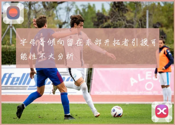 字母哥倾向留在东部开拓者引援可能性不大分析
