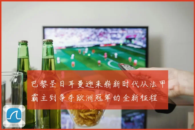 巴黎圣日耳曼迎来崭新时代从法甲霸主到争夺欧洲冠军的全新征程