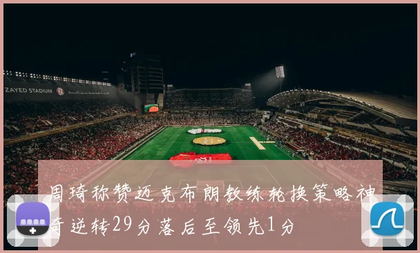 周琦称赞迈克布朗教练轮换策略神奇逆转29分落后至领先1分
