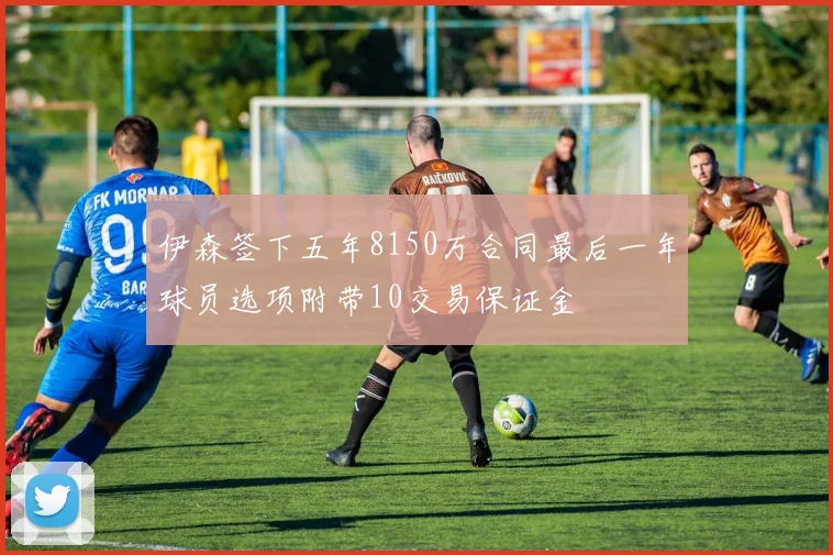 伊森签下五年8150万合同最后一年球员选项附带10交易保证金