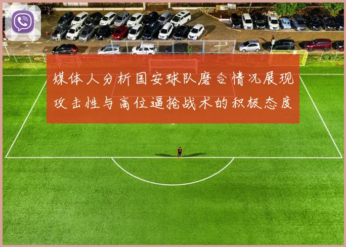 媒体人分析国安球队磨合情况展现攻击性与高位逼抢战术的积极态度