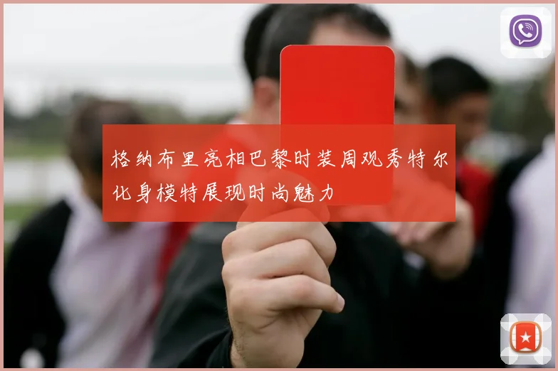 格纳布里亮相巴黎时装周观秀特尔化身模特展现时尚魅力
