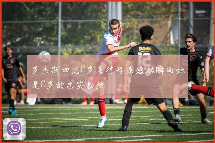 罗杰斯回忆C罗善待母亲感动瞬间她是C罗的忠实粉丝