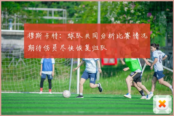 穆斯卡特：球队共同分析比赛情况期待伤员尽快恢复归队